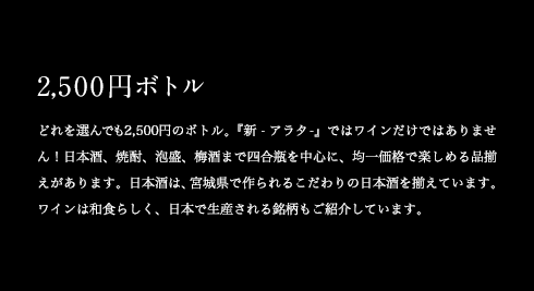 2,500円ボトル どれを選んでも2,500円のボトル。『新 -アラタ-』ではワインだけではありません!日本酒、焼酎、泡盛、梅酒まで四合瓶を中心に、均一価格で楽しめる品揃えがあります。日本酒は、宮城県で作られるこだわりの日本酒を揃えています。ワインは和食らしく、日本で生産される銘柄もご紹介しています。