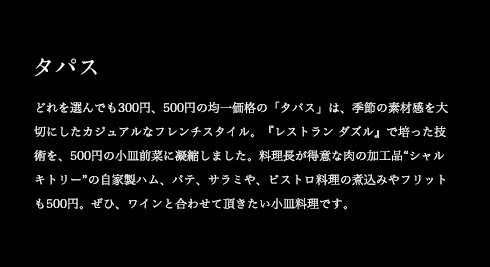 タパス どれを選んでも300円、500円の均一価格の「タパス」は、季節の素材感を大切にしたカジュアルなフレンチスタイル。『レストラン ダズル』で培った技術を、500円の小皿前菜に凝縮しました。料理長が得意な肉の加工品“シャルキトリー”の自家製ハム、パテ、サラミや、ビストロ料理の煮込みやフリットも500円。ぜひ、ワインと合わせて頂きたい小皿料理です。