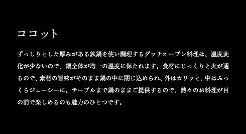 ココット ずっしりとした厚みがある鉄鍋を使い調理するダッチオーブン料理は、温度変化が少ないので、鍋全体が均一の温度に保たれます。食材にじっくりと火が通るので、素材の旨味がそのまま鍋の中に閉じ込められ、外はカリッと、中はふっくらジューシーに。テーブルまで鍋のままご提供するので、熱々のお料理が目の前で楽しめるのも魅力のひとつです。