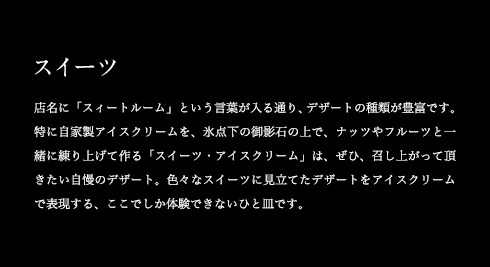 スイーツ 店名に「スイートルーム」という言葉が入る通り、デザートの種類が豊富です。特に自家製アイスクリームを、氷点下の御影石の上で、ナッツやフルーツと一緒に練り上げて作る「スイーツ・アイスクリーム」は、ぜひ、召し上がって頂きたい自慢のデザート。色々なスイーツに見立てたデザートをアイスクリームで表現する、ここでしか体験できないひと皿です。