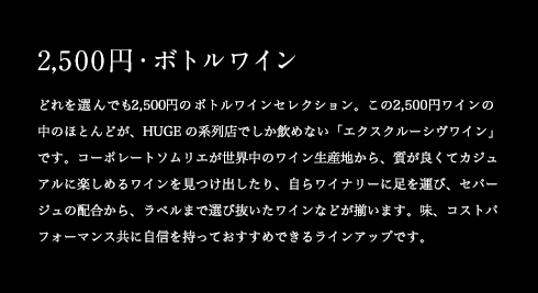 2,500円・ボトルワイン どれを選んでも2,500円のボトルワインセレクション。この2,500円ワインの中のほとんどが、HUGEの系列店でしか飲めない「エクスクルーシヴワイン」です。コーポレートソムリエが世界中のワイン生産地から、質が良くてカジュアルに楽しめるワインを見つけ出したり、自らワイナリーに足を運び、セパージュの配合から、ラベルまで選び抜いたワインなどが揃います。味、コストパフォーマンス共に自信を持っておすすめできるラインアップです。