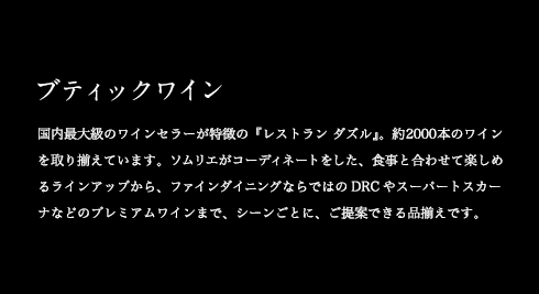ブティックワイン 国内最大級のワインセラーが特徴の『レストラン ダズル』。約2000本のワインを取り揃えています。ソムリエがコーディネートをした、食事と合わせて楽しめるラインアップから、ファインダイニングならではのDRCやスーパートスカーナなどのプレミアムワインまで、シーンごとに、ご提案できる品揃えです。