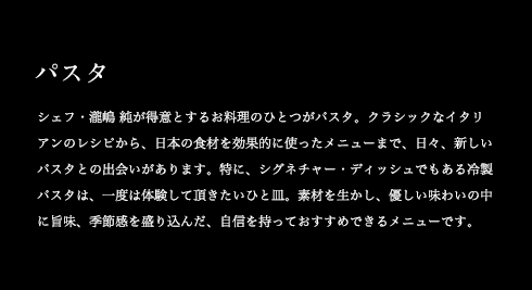 パスタ シェフ・瀧嶋 純が得意とするお料理のひとつがパスタ。クラシックなイタリアンのレシピから、日本の食材を効果的に使ったメニューまで、日々、新しいパスタとの出会いがあります。特に、シグネチャー・ディッシュでもある冷製パスタは、一度は体験して頂きたいひと皿。素材を生かし、優しい味わいの中に旨味、季節感を盛り込んだ、自信を持っておすすめできるメニューです。