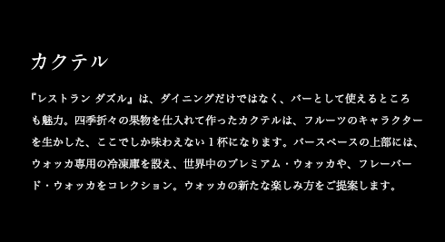 カクテル 『レストラン ダズル』は、ダイニングだけではなく、バーとして使えるところも魅力。四季折々の果物を仕入れて作ったカクテルは、フルーツのキャラクターを生かした、ここでしか味わえない1杯になります。バースペースの上部には、ウォッカ専用の冷凍庫を設え、世界中のプレミアム・ウォッカや、フレーバード・ウォッカをコレクション。ウォッカの新たな楽しみ方をご提案します。