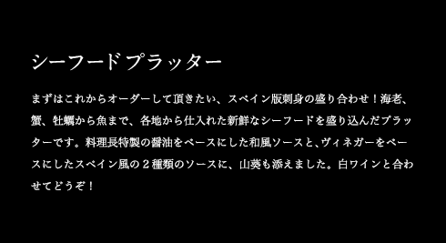 シーフードプラッター まずはこれからオーダーして頂きたい、スペイン版刺身の盛り合わせ!海老、蟹、牡蠣から魚まで、各地から仕入れた新鮮なシーフードを盛り込んだプラッターです。料理長特製の醤油をベースにした和風ソースと、ヴィネガーをベースにしたスペイン風の2種類のソースに、山葵も添えました。白ワインと合わせてどうぞ!