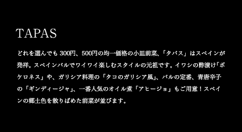 TAPAS どれを選んでも300円、500円の均一価格の小皿前菜、「タパス」はスペインが発祥。スペインバルでワイワイ楽しむスタイルの元祖です。イワシの酢漬け「ボケロネス」や、ガリシア料理の「タコのガリシア風」、バルの定番、青唐辛子の「ギンディージャ」、一番人気のオイル煮「アヒージョ」もご用意!スペインの郷土色を散りばめた前菜が並びます。