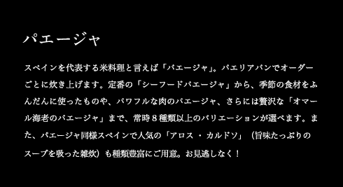 パエージャ スペインを代表する米料理と言えば「パエージャ」。パエリアパンでオーダーごとに炊き上げます。定番の「シーフードパエージャ」から、季節の食材をふんだんに使ったものや、パワフルな肉のパエージャ、さらには贅沢な「オマール海老のパエージャ」まで、常時8種類以上のバリエーションが選べます。また、パエージャ同様スペインで人気の「アロス・カルドソ」(旨味たっぷりのスープを吸った雑炊)も種類豊富にご用意。お見逃しなく!