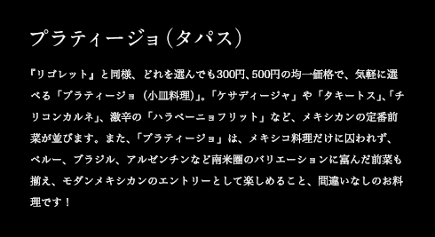 プラティージョ(タパス) 『リゴレット』と同様、どれを選んでも300円、500円の均一価格で、気軽に選べる「プラティージョ(小皿料理)」。「ケサディージャ」や「タキートス」、「チリコンカルネ」、激辛の「ハラペーニョフリット」など、メキシカンの定番前菜が並びます。また、「プラティージョ」は、メキシコ料理だけに囚われず、ペルー、ブラジル、アルゼンチンなど南米圏のバリエーションに富んだ前菜も揃え、モダンメキシカンのエントリーとして楽しめること、間違いなしのお料理です!