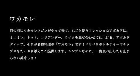 ワカモレ 目の前にワカモレワゴンがやって来て、丸ごと使うフレッシュなアボカドに、オニオン、トマト、コリアンダー、ライムを混ぜ合わせて仕上げる、アボカドディップ。それが名物料理の「ワカモレ」です!パリパリのトルティーヤチップスをたっぷり添えてご提供します。シンプルなのに、一度食べ出したら止まらない美味しさ!