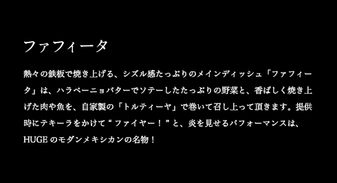 ファフィータ 熱々の鉄板で焼き上げる、シズル感たっぷりのメインディッシュ「ファフィータ」は、ハラペーニョバターでソテーしたたっぷりの野菜と、香ばしく焼き上げた肉や魚を、自家製の「トルティーヤ」で巻いて召し上がって頂きます。提供時にテキーラをかけて“ファイヤー!”と、炎を見せるパフォーマンスは、HUGEのモダンメキシカンの名物!