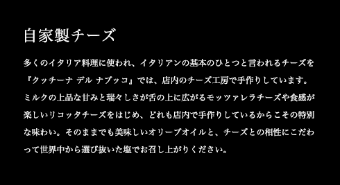 多くのイタリア料理に使われ、イタリアンの基本のひとつと言われるチーズを『クッチーナ デル ナブッコ』では、店内のチーズ工房で手作りしています。ミルクの上品な甘みと瑞々しさが舌の上に広がるモッツァレラチーズや食感が楽しいリコッタチーズをはじめ、どれも店内で手作りしているからこその特別な味わい。そのままでも美味しいオリーブオイルと、チーズとの相性にこだわって世界中から選び抜いた塩でお召し上がりください。