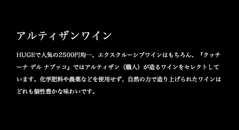 HUGEで人気の2500円均一、エクスクルーシブワインはもちろん、『クッチーナ デル ナブッコ』ではアルティザン(職人)が造るワインをセレクトしています。化学肥料や農薬などを使用せず、自然の力で造り上げられたワインはどれも個性豊かな味わいです。