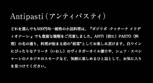 Antipasti(アンティパスティ) どれを選んでも500円均一価格の小皿料理は、『ポジリポ -クッチーナ メリディオナーレ-』でも豊富な種類をご用意しました。ANTI(前に)PASTO(料理)の名の通り、料理が始まる前の“前菜”としてお楽しみ頂けます。白ワインにぴったりなアリーチ(いわし)のヴィネガーオイル漬けや、シェフ・スペシャーレのメカジキのスモークなど、気軽に楽しめるひと皿として、お気に入りを見つけてください。