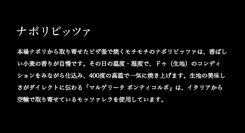 ナポリピッツァ 本場ナポリから取り寄せたピザ釜で焼くモチモチのナポリピッツァは、香ばしい小麦の香りが自慢です。その日の温度・湿度で、ドゥ(生地)のコンディションをみながら仕込み、400度の高温で一気に焼き上げます。生地の美味しさがダイレクトに伝わる「マルゲリータ ポンティコルボ」は、イタリアから空輸で取り寄せているモッツァレラを使用しています。