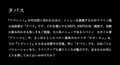 タパス 『リゴレット』の代名詞と言われるほど、メニューを象徴するのがスペイン風小皿前菜の「タパス」です。どれを選んでも300円、500円の均一価格で、気軽に組み合わせる楽しさをご提案。大人気メニューであるスペインのオイル煮「アヒージョ」や、さっぱりとしたペルー風魚介のマリネ「セビーチェ」は、どの『リゴレット』にもある定番中の定番。同じ「タパス」でも、お店ごとにバリエーションあり、ラインアップも違うところが魅力です。あなたのお気に入りを探してみてはいかがですか?