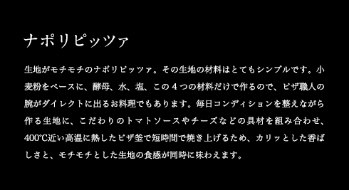 ナポリピッツァ 生地がモチモチのナポリピッツァ。その生地の材料はとてもシンプルです。小麦粉をベースに、酵母、水、塩、この4つの材料だけで作るので、ピザ職人の腕がダイレクトに出るお料理でもあります。毎日コンディションを整えながら作る生地に、こだわりのトマトソースやチーズなどの具材を組み合わせ、400℃近い高温に熱したピザ釜で短時間で焼き上げるため、カリッとした香ばしさと、モチモチとした生地の食感が同時に味わえます。