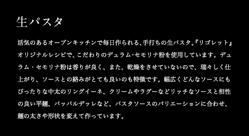 生パスタ 活気のあるオープンキッチンで毎日作られる、手打ちの生パスタ。『リゴレット』オリジナルレシピで、こだわりのデュラム・セモリナ粉を使用しています。デュラム・セモリナ粉は香りが良く、また、乾燥をさせていないので、瑞々しく仕上がり、ソースとの絡みがとても良いのも特徴です。幅広くどんなソースにもぴったりな中太のリングイーネ、クリームやラグーなどリッチなソースと相性の良い平麺、パッパルデッレなど、パスタソースのバリエーションに合わせ、麺の太さや形状を変えて作っています。