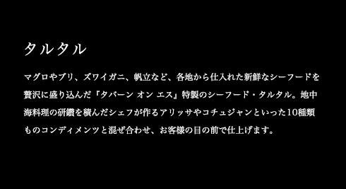 マグロやブリ、ズワイガニ、帆立など、各地から仕入れた新鮮なシーフードを贅沢に盛り込んだ『タバーン オン エス』特製のシーフード・タルタル。地中海料理の研鑽を積んだシェフが作るアリッサやコチュジャンといった10種類ものコンディメンツと混ぜ合わせ、お客様の目の前で仕上げます。