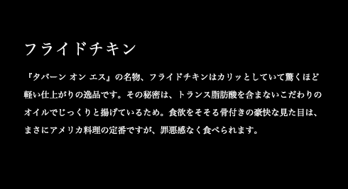 『タバーン オン エス』の名物、フライドチキンはカリッとしていて驚くほど軽い仕上がりの逸品です。その秘密は、トランス脂肪酸を含まないこだわりのオイルでじっくりと揚げているため。食欲をそそる骨付きの豪快な見た目は、まさにアメリカ料理の定番ですが、罪悪感なく食べられます。