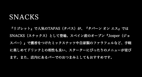『リゴレット』で人気のTAPAS(タパス)が、『タバーン オン エス』ではSNACKS(スナックス)として登場。スペイン産のオーブン『Josper(ジョスパー)』で薫香をつけたミックスナッツや自家製のファラフェルなど、手軽に楽しめてドリンクとの相性も良い、スターターにぴったりのメニューが並びます。また、店内にあるバーでのおつまみとしてもおすすめです。