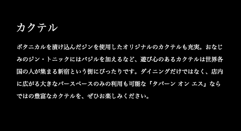 ボタニカルを漬け込んだジンを使用したオリジナルのカクテルも充実。おなじみのジン・トニックにはバジルを加えるなど、遊び心のあるカクテルは世界各国の人が集まる新宿という街にぴったりです。ダイニングだけではなく、店内に広がる大きなバースペースのみの利用も可能な『タバーン オン エス』ならではの豊富なカクテルを、ぜひお楽しみください。